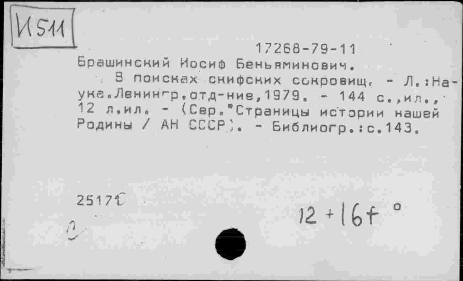 ﻿И 944
17266-79-11 Брашинский Иосиф Беньяминович,
3 поисках снифских сокровищ, - JI.sHa-ука .Лвнин'-р . отд-ние, 1979 . - 144 с.,ил,/ 12 л.ило - (СерСтраницы истории нашей Радины / АН СССР'. - Библиогр.: с.143.
251 7 f
